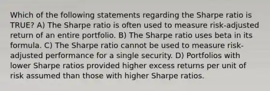 Which of the following statements regarding the Sharpe ratio is TRUE? A) The Sharpe ratio is often used to measure risk-adjusted return of an entire portfolio. B) The Sharpe ratio uses beta in its formula. C) The Sharpe ratio cannot be used to measure risk-adjusted performance for a single security. D) Portfolios with lower Sharpe ratios provided higher excess returns per unit of risk assumed than those with higher Sharpe ratios.