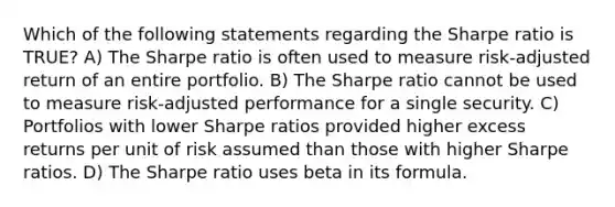 Which of the following statements regarding the Sharpe ratio is TRUE? A) The Sharpe ratio is often used to measure risk-adjusted return of an entire portfolio. B) The Sharpe ratio cannot be used to measure risk-adjusted performance for a single security. C) Portfolios with lower Sharpe ratios provided higher excess returns per unit of risk assumed than those with higher Sharpe ratios. D) The Sharpe ratio uses beta in its formula.