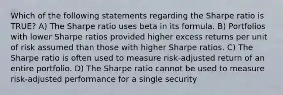 Which of the following statements regarding the Sharpe ratio is TRUE? A) The Sharpe ratio uses beta in its formula. B) Portfolios with lower Sharpe ratios provided higher excess returns per unit of risk assumed than those with higher Sharpe ratios. C) The Sharpe ratio is often used to measure risk-adjusted return of an entire portfolio. D) The Sharpe ratio cannot be used to measure risk-adjusted performance for a single security