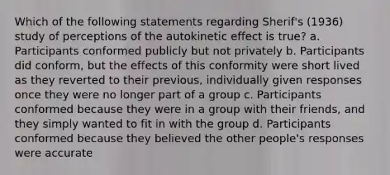 Which of the following statements regarding Sherif's (1936) study of perceptions of the autokinetic effect is true? a. Participants conformed publicly but not privately b. Participants did conform, but the effects of this conformity were short lived as they reverted to their previous, individually given responses once they were no longer part of a group c. Participants conformed because they were in a group with their friends, and they simply wanted to fit in with the group d. Participants conformed because they believed the other people's responses were accurate