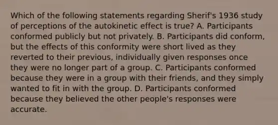 Which of the following statements regarding Sherif's 1936 study of perceptions of the autokinetic effect is true? A. Participants conformed publicly but not privately. B. Participants did conform, but the effects of this conformity were short lived as they reverted to their previous, individually given responses once they were no longer part of a group. C. Participants conformed because they were in a group with their friends, and they simply wanted to fit in with the group. D. Participants conformed because they believed the other people's responses were accurate.