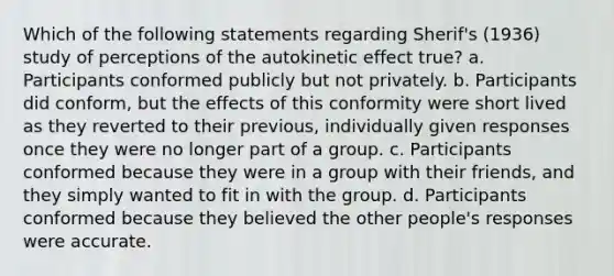 Which of the following statements regarding Sherif's (1936) study of perceptions of the autokinetic effect true? a. Participants conformed publicly but not privately. b. Participants did conform, but the effects of this conformity were short lived as they reverted to their previous, individually given responses once they were no longer part of a group. c. Participants conformed because they were in a group with their friends, and they simply wanted to fit in with the group. d. Participants conformed because they believed the other people's responses were accurate.