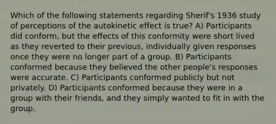 Which of the following statements regarding Sherif's 1936 study of perceptions of the autokinetic effect is true? A) Participants did conform, but the effects of this conformity were short lived as they reverted to their previous, individually given responses once they were no longer part of a group. B) Participants conformed because they believed the other people's responses were accurate. C) Participants conformed publicly but not privately. D) Participants conformed because they were in a group with their friends, and they simply wanted to fit in with the group.