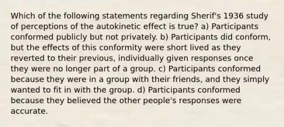 Which of the following statements regarding Sherif's 1936 study of perceptions of the autokinetic effect is true? a) Participants conformed publicly but not privately. b) Participants did conform, but the effects of this conformity were short lived as they reverted to their previous, individually given responses once they were no longer part of a group. c) Participants conformed because they were in a group with their friends, and they simply wanted to fit in with the group. d) Participants conformed because they believed the other people's responses were accurate.