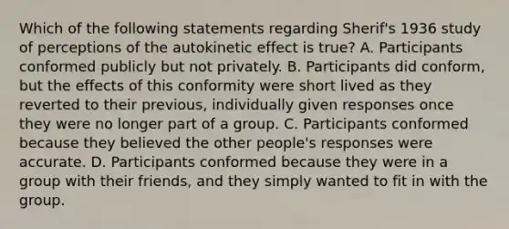 Which of the following statements regarding Sherif's 1936 study of perceptions of the autokinetic effect is true? A. Participants conformed publicly but not privately. B. Participants did conform, but the effects of this conformity were short lived as they reverted to their previous, individually given responses once they were no longer part of a group. C. Participants conformed because they believed the other people's responses were accurate. D. Participants conformed because they were in a group with their friends, and they simply wanted to fit in with the group.