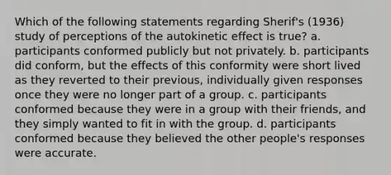 Which of the following statements regarding Sherif's (1936) study of perceptions of the autokinetic effect is true? a. participants conformed publicly but not privately. b. participants did conform, but the effects of this conformity were short lived as they reverted to their previous, individually given responses once they were no longer part of a group. c. participants conformed because they were in a group with their friends, and they simply wanted to fit in with the group. d. participants conformed because they believed the other people's responses were accurate.