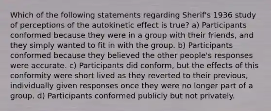 Which of the following statements regarding Sherif's 1936 study of perceptions of the autokinetic effect is true? a) Participants conformed because they were in a group with their friends, and they simply wanted to fit in with the group. b) Participants conformed because they believed the other people's responses were accurate. c) Participants did conform, but the effects of this conformity were short lived as they reverted to their previous, individually given responses once they were no longer part of a group. d) Participants conformed publicly but not privately.