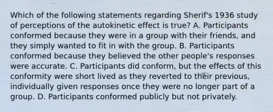 Which of the following statements regarding Sherif's 1936 study of perceptions of the autokinetic effect is true? A. Participants conformed because they were in a group with their friends, and they simply wanted to fit in with the group. B. Participants conformed because they believed the other people's responses were accurate. C. Participants did conform, but the effects of this conformity were short lived as they reverted to their previous, individually given responses once they were no longer part of a group. D. Participants conformed publicly but not privately.