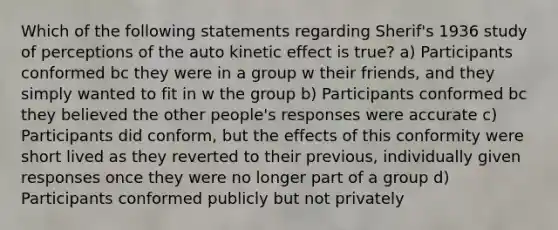 Which of the following statements regarding Sherif's 1936 study of perceptions of the auto kinetic effect is true? a) Participants conformed bc they were in a group w their friends, and they simply wanted to fit in w the group b) Participants conformed bc they believed the other people's responses were accurate c) Participants did conform, but the effects of this conformity were short lived as they reverted to their previous, individually given responses once they were no longer part of a group d) Participants conformed publicly but not privately