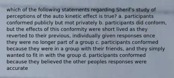 which of the following statements regarding Sherif's study of perceptions of the auto kinetic effect is true? a. participants conformed publicly but mot privately b. participants did conform, but the effects of this conformity were short lived as they reverted to their previous, individually given responses once they were no longer part of a group c. participants conformed because they were in a group with their friends, and they simply wanted to fit in with the group d. participants conformed because they believed the other peoples responses were accurate