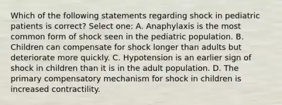 Which of the following statements regarding shock in pediatric patients is correct? Select one: A. Anaphylaxis is the most common form of shock seen in the pediatric population. B. Children can compensate for shock longer than adults but deteriorate more quickly. C. Hypotension is an earlier sign of shock in children than it is in the adult population. D. The primary compensatory mechanism for shock in children is increased contractility.