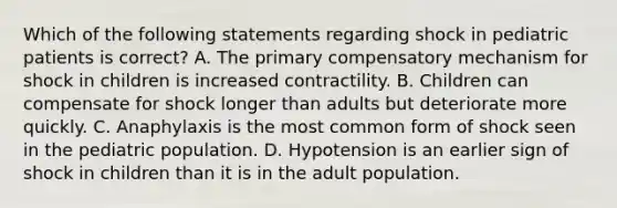 Which of the following statements regarding shock in pediatric patients is correct? A. The primary compensatory mechanism for shock in children is increased contractility. B. Children can compensate for shock longer than adults but deteriorate more quickly. C. Anaphylaxis is the most common form of shock seen in the pediatric population. D. Hypotension is an earlier sign of shock in children than it is in the adult population.