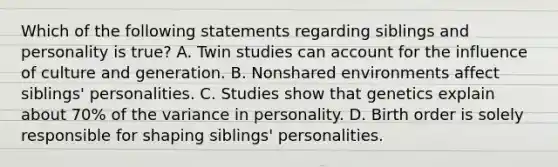 Which of the following statements regarding siblings and personality is true? A. Twin studies can account for the influence of culture and generation. B. Nonshared environments affect siblings' personalities. C. Studies show that genetics explain about 70% of the variance in personality. D. Birth order is solely responsible for shaping siblings' personalities.