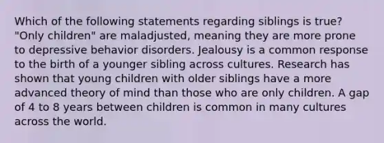 Which of the following statements regarding siblings is true? "Only children" are maladjusted, meaning they are more prone to depressive behavior disorders. Jealousy is a common response to the birth of a younger sibling across cultures. Research has shown that young children with older siblings have a more advanced theory of mind than those who are only children. A gap of 4 to 8 years between children is common in many cultures across the world.