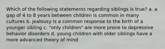 Which of the following statements regarding siblings is true? a. a gap of 4 to 8 years between children is common in many cultures b. jealousy is a common response to the birth of a younger sibling c. "only children" are more prone to depressive behavior disorders d. young children with older siblings have a more advanced <a href='https://www.questionai.com/knowledge/kE9Ms30XPF-theory-of-mind' class='anchor-knowledge'>theory of mind</a>