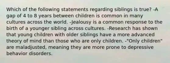 Which of the following statements regarding siblings is true? -A gap of 4 to 8 years between children is common in many cultures across the world. -Jealousy is a common response to the birth of a younger sibling across cultures. -Research has shown that young children with older siblings have a more advanced theory of mind than those who are only children. -"Only children" are maladjusted, meaning they are more prone to depressive behavior disorders.