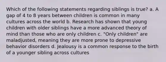 Which of the following statements regarding siblings is true? a. A gap of 4 to 8 years between children is common in many cultures across the world b. Research has shown that young children with older siblings have a more advanced theory of mind than those who are only children c. "Only children" are maladjusted, meaning they are more prone to depressive behavior disorders d. Jealousy is a common response to the birth of a younger sibling across cultures