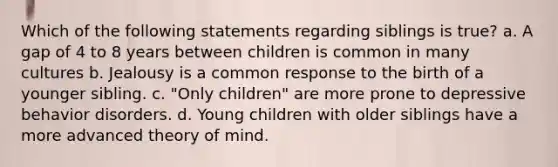 Which of the following statements regarding siblings is true? a. A gap of 4 to 8 years between children is common in many cultures b. Jealousy is a common response to the birth of a younger sibling. c. "Only children" are more prone to depressive behavior disorders. d. Young children with older siblings have a more advanced <a href='https://www.questionai.com/knowledge/kE9Ms30XPF-theory-of-mind' class='anchor-knowledge'>theory of mind</a>.