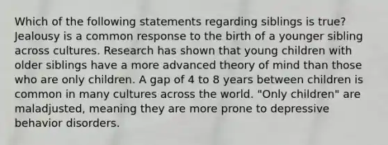 Which of the following statements regarding siblings is true? Jealousy is a common response to the birth of a younger sibling across cultures. Research has shown that young children with older siblings have a more advanced theory of mind than those who are only children. A gap of 4 to 8 years between children is common in many cultures across the world. "Only children" are maladjusted, meaning they are more prone to depressive behavior disorders.