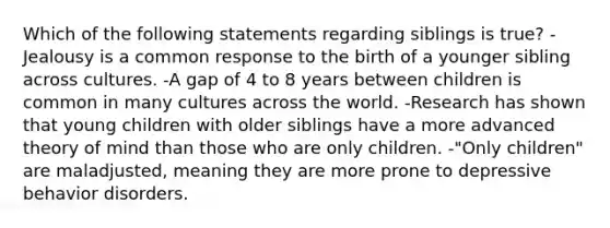 Which of the following statements regarding siblings is true? -Jealousy is a common response to the birth of a younger sibling across cultures. -A gap of 4 to 8 years between children is common in many cultures across the world. -Research has shown that young children with older siblings have a more advanced theory of mind than those who are only children. -"Only children" are maladjusted, meaning they are more prone to depressive behavior disorders.