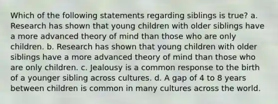 Which of the following statements regarding siblings is true? a. Research has shown that young children with older siblings have a more advanced theory of mind than those who are only children. b. Research has shown that young children with older siblings have a more advanced theory of mind than those who are only children. c. Jealousy is a common response to the birth of a younger sibling across cultures. d. A gap of 4 to 8 years between children is common in many cultures across the world.