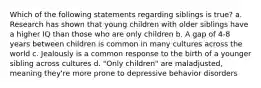 Which of the following statements regarding siblings is true? a. Research has shown that young children with older siblings have a higher IQ than those who are only children b. A gap of 4-8 years between children is common in many cultures across the world c. Jealously is a common response to the birth of a younger sibling across cultures d. "Only children" are maladjusted, meaning they're more prone to depressive behavior disorders