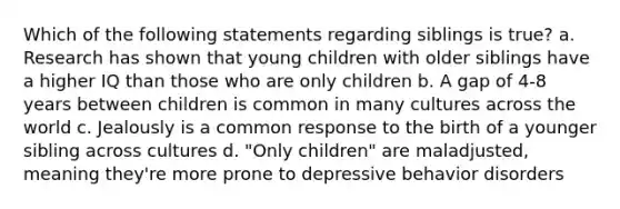 Which of the following statements regarding siblings is true? a. Research has shown that young children with older siblings have a higher IQ than those who are only children b. A gap of 4-8 years between children is common in many cultures across the world c. Jealously is a common response to the birth of a younger sibling across cultures d. "Only children" are maladjusted, meaning they're more prone to depressive behavior disorders