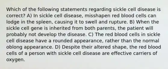 Which of the following statements regarding sickle cell disease is correct? A) In sickle cell disease, misshapen red blood cells can lodge in the spleen, causing it to swell and rupture. B) When the sickle cell gene is inherited from both parents, the patient will probably not develop the disease. C) The red blood cells in sickle cell disease have a rounded appearance, rather than the normal oblong appearance. D) Despite their altered shape, the red blood cells of a person with sickle cell disease are effective carriers of oxygen.