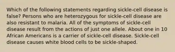 Which of the following statements regarding sickle-cell disease is false? Persons who are heterozygous for sickle-cell disease are also resistant to malaria. All of the symptoms of sickle-cell disease result from the actions of just one allele. About one in 10 African Americans is a carrier of sickle-cell disease. Sickle-cell disease causes white blood cells to be sickle-shaped.