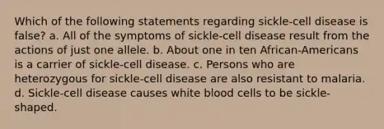 Which of the following statements regarding sickle-cell disease is false? a. All of the symptoms of sickle-cell disease result from the actions of just one allele. b. About one in ten African-Americans is a carrier of sickle-cell disease. c. Persons who are heterozygous for sickle-cell disease are also resistant to malaria. d. Sickle-cell disease causes white blood cells to be sickle-shaped.