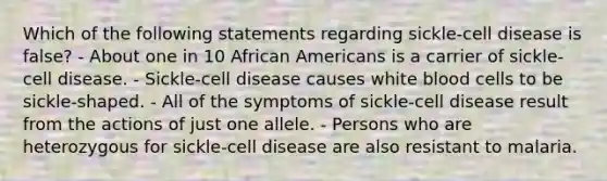 Which of the following statements regarding sickle-cell disease is false? - About one in 10 African Americans is a carrier of sickle-cell disease. - Sickle-cell disease causes white blood cells to be sickle-shaped. - All of the symptoms of sickle-cell disease result from the actions of just one allele. - Persons who are heterozygous for sickle-cell disease are also resistant to malaria.