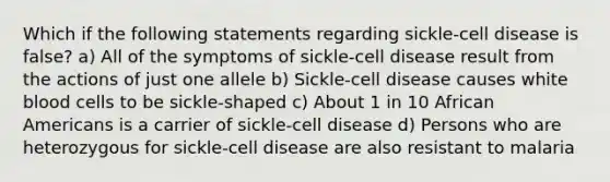 Which if the following statements regarding sickle-cell disease is false? a) All of the symptoms of sickle-cell disease result from the actions of just one allele b) Sickle-cell disease causes white blood cells to be sickle-shaped c) About 1 in 10 <a href='https://www.questionai.com/knowledge/kktT1tbvGH-african-americans' class='anchor-knowledge'>african americans</a> is a carrier of sickle-cell disease d) Persons who are heterozygous for sickle-cell disease are also resistant to malaria