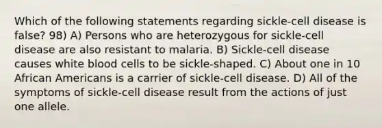 Which of the following statements regarding sickle-cell disease is false? 98) A) Persons who are heterozygous for sickle-cell disease are also resistant to malaria. B) Sickle-cell disease causes white blood cells to be sickle-shaped. C) About one in 10 African Americans is a carrier of sickle-cell disease. D) All of the symptoms of sickle-cell disease result from the actions of just one allele.