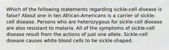 Which of the following statements regarding sickle-cell disease is false? About one in ten African-Americans is a carrier of sickle-cell disease. Persons who are heterozygous for sickle-cell disease are also resistant to malaria. All of the symptoms of sickle-cell disease result from the actions of just one allele. Sickle-cell disease causes white blood cells to be sickle-shaped.