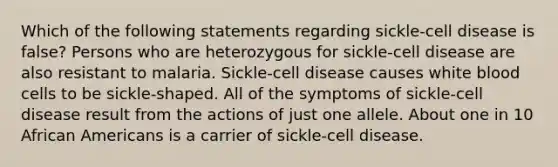 Which of the following statements regarding sickle-cell disease is false? Persons who are heterozygous for sickle-cell disease are also resistant to malaria. Sickle-cell disease causes white blood cells to be sickle-shaped. All of the symptoms of sickle-cell disease result from the actions of just one allele. About one in 10 <a href='https://www.questionai.com/knowledge/kktT1tbvGH-african-americans' class='anchor-knowledge'>african americans</a> is a carrier of sickle-cell disease.