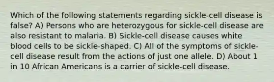 Which of the following statements regarding sickle-cell disease is false? A) Persons who are heterozygous for sickle-cell disease are also resistant to malaria. B) Sickle-cell disease causes white blood cells to be sickle-shaped. C) All of the symptoms of sickle-cell disease result from the actions of just one allele. D) About 1 in 10 African Americans is a carrier of sickle-cell disease.