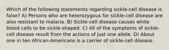 Which of the following statements regarding sickle-cell disease is false? A) Persons who are heterozygous for sickle-cell disease are also resistant to malaria. B) Sickle-cell disease causes white blood cells to be sickle-shaped. C) All of the symptoms of sickle-cell disease result from the actions of just one allele. D) About one in ten African-Americans is a carrier of sickle-cell disease.