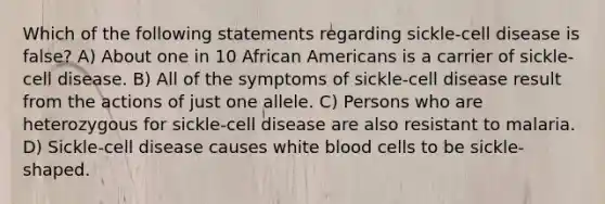 Which of the following statements regarding sickle-cell disease is false? A) About one in 10 African Americans is a carrier of sickle-cell disease. B) All of the symptoms of sickle-cell disease result from the actions of just one allele. C) Persons who are heterozygous for sickle-cell disease are also resistant to malaria. D) Sickle-cell disease causes white blood cells to be sickle-shaped.