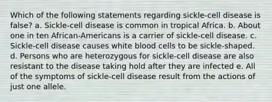 Which of the following statements regarding sickle-cell disease is false? a. Sickle-cell disease is common in tropical Africa. b. About one in ten African-Americans is a carrier of sickle-cell disease. c. Sickle-cell disease causes white blood cells to be sickle-shaped. d. Persons who are heterozygous for sickle-cell disease are also resistant to the disease taking hold after they are infected e. All of the symptoms of sickle-cell disease result from the actions of just one allele.