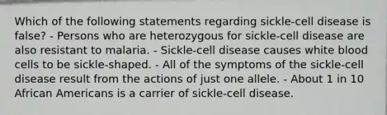 Which of the following statements regarding sickle-cell disease is false? - Persons who are heterozygous for sickle-cell disease are also resistant to malaria. - Sickle-cell disease causes white blood cells to be sickle-shaped. - All of the symptoms of the sickle-cell disease result from the actions of just one allele. - About 1 in 10 African Americans is a carrier of sickle-cell disease.