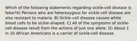 Which of the following statements regarding sickle-cell disease is false?A) Persons who are heterozygous for sickle-cell disease are also resistant to malaria. B) Sickle-cell disease causes white blood cells to be sickle-shaped. C) All of the symptoms of sickle-cell disease result from the actions of just one allele. D) About 1 in 10 African Americans is a carrier of sickle-cell disease.