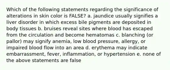 Which of the following statements regarding the significance of alterations in skin color is FALSE? a. jaundice usually signifies a liver disorder in which excess bile pigments are deposited in body tissues b. bruises reveal sites where blood has escaped from the circulation and become hematomas c. blanching (or pallor) may signify anemia, low blood pressure, allergy, or impaired blood flow into an area d. erythema may indicate embarrassment, fever, inflammation, or hypertension e. none of the above statements are false