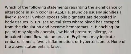 Which of the following statements regarding the significance of alterations in skin color is FALSE? a. Jaundice usually signifies a liver disorder in which excess bile pigments are deposited in body tissues. b. Bruises reveal sites where blood has escaped from the circulation and become hematomas. c. Blanching (or pallor) may signify anemia, low blood pressure, allergy, or impaired blood flow into an area. d. Erythema may indicate embarrassment, fever, inflammation, or hypertension. e. None of the above statements is false.