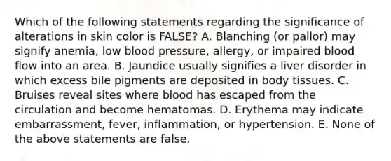 Which of the following statements regarding the significance of alterations in skin color is FALSE? A. Blanching (or pallor) may signify anemia, low blood pressure, allergy, or impaired blood flow into an area. B. Jaundice usually signifies a liver disorder in which excess bile pigments are deposited in body tissues. C. Bruises reveal sites where blood has escaped from the circulation and become hematomas. D. Erythema may indicate embarrassment, fever, inflammation, or hypertension. E. None of the above statements are false.