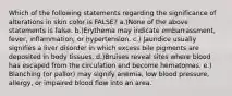 Which of the following statements regarding the significance of alterations in skin color is FALSE? a.)None of the above statements is false. b.)Erythema may indicate embarrassment, fever, inflammation, or hypertension. c.) Jaundice usually signifies a liver disorder in which excess bile pigments are deposited in body tissues. d.)Bruises reveal sites where blood has escaped from the circulation and become hematomas. e.) Blanching (or pallor) may signify anemia, low blood pressure, allergy, or impaired blood flow into an area.