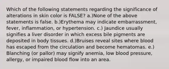 Which of the following statements regarding the significance of alterations in skin color is FALSE? a.)None of the above statements is false. b.)Erythema may indicate embarrassment, fever, inflammation, or hypertension. c.) Jaundice usually signifies a liver disorder in which excess bile pigments are deposited in body tissues. d.)Bruises reveal sites where blood has escaped from the circulation and become hematomas. e.) Blanching (or pallor) may signify anemia, low blood pressure, allergy, or impaired blood flow into an area.