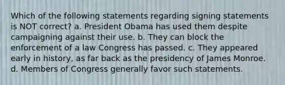 Which of the following statements regarding signing statements is NOT correct? a. President Obama has used them despite campaigning against their use. b. They can block the enforcement of a law Congress has passed. c. They appeared early in history, as far back as the presidency of James Monroe. d. Members of Congress generally favor such statements.