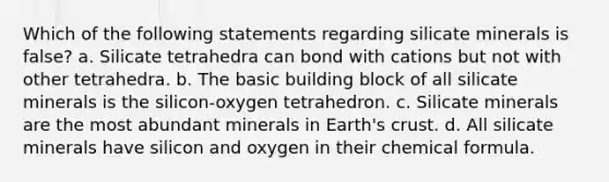 Which of the following statements regarding silicate minerals is false? a. Silicate tetrahedra can bond with cations but not with other tetrahedra. b. The basic building block of all silicate minerals is the silicon-oxygen tetrahedron. c. Silicate minerals are the most abundant minerals in Earth's crust. d. All silicate minerals have silicon and oxygen in their chemical formula.