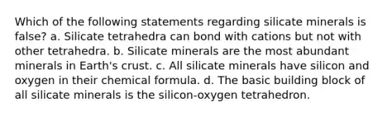 Which of the following statements regarding silicate minerals is false? a. Silicate tetrahedra can bond with cations but not with other tetrahedra. b. Silicate minerals are the most abundant minerals in Earth's crust. c. All silicate minerals have silicon and oxygen in their chemical formula. d. The basic building block of all silicate minerals is the silicon-oxygen tetrahedron.