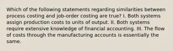 Which of the following statements regarding similarities between process costing and job-order costing are true? I. Both systems assign production costs to units of output. II. Both systems require extensive knowledge of financial accounting. III. The flow of costs through the manufacturing accounts is essentially the same.